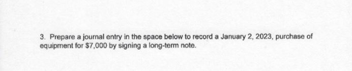 3. Prepare a journal entry in the space below to record a January 2, 2023, purchase of
equipment for $7,000 by signing a long-term note.