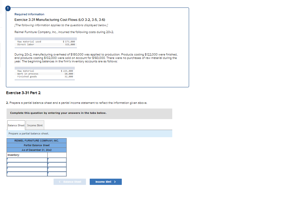 Required Information
Exercise 3-31 Manufacturing Cost Flows (LO 3-2, 3-5, 3-6)
[The following information applies to the questions displayed below.]
Reimel Furniture Company, Inc., incurred the following costs during 20x2.
Raw material used
Direct labor
During 20x2, manufacturing overhead of $180,000 was applied to production. Products costing $122,000 were finished,
and products costing $132,000 were sold on account for $193,000. There were no purchases of raw material during the
year. The beginning balances in the firm's inventory accounts are as follows:
Raw material
Work in process
Finished goods
$ 173,000
321,000
Exercise 3-31 Part 2
2. Prepare a partial balance sheet and a partial income statement to reflect the information given above.
Balance Sheet Income Stmt
Prepare a partial balance sheet.
Complete this question by entering your answers in the tabs below.
REIMEL FURNITURE COMPANY, INC.
Partial Balance Sheet
As of December 31, 20x2
$225,000
18,000
32,000
Inventory:
< Balance Sheet
Income Stmt >