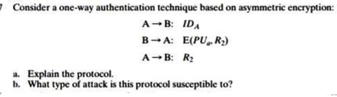 7. Consider a one-way authentication technique based on asymmetric encryption:
A→B: IDA
BA: E(PU, R₂)
A-B: R₂
a. Explain the protocol.
b. What type of attack is this protocol susceptible to?