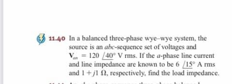 11.40 In a balanced three-phase wye-wye system, the
source is an abc-sequence set of voltages and
Van 120 /40° V rms. If the a-phase line current
and line impedance are known to be 6 /15° A rms
and I+j1 n, respectively, find the load impedance.