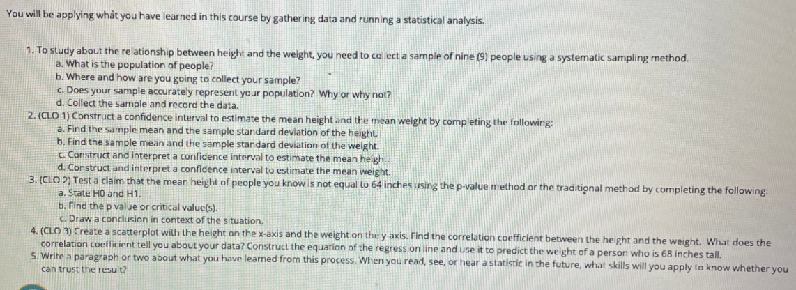 You will be applying what you have learned in this course by gathering data and running a statistical analysis.
1. To study about the relationship between height and the weight, you need to collect a sample of nine (9) people using a systematic sampling method.
a. What is the population of people?
b. Where and how are you going to collect your sample?
c. Does your sample accurately represent your population? Why or why not?
d. Collect the sample and record the data.
2. (CLO 1) Construct a confidence interval to estimate the mean height and the mean weight by completing the following:
a. Find the sample mean and the sample standard deviation of the height
b. Find the sample mean and the sample standard deviation of the weight.
c. Construct and interpret a confidence interval to estimate the mean height.
d. Construct and interpret a confidence interval to estimate the mean weight.
3. (CLO 2) Test a claim that the mean height of people you know is not equal to 64 inches using the p-value method or the traditional method by completing the following:
a. State HO and H1.
b. Find the p value or critical value(s).
c Draw a conclusion in context of the situation.
4. (CLO 3) Create a scatterplot with the height on the x-axis and the weight on the y-axis. Find the correlation coefficient between the height and the weight. What does the
correlation coefficient tell you about your data? Construct the equation of the regression line and use it to predict the weight of a person who is 68 inches tall.
S. Write a paragraph or two about what you have learned from this process. When you read, see, or hear a statistic in the future, what skills will you apply to know whether you
can trust the result?
