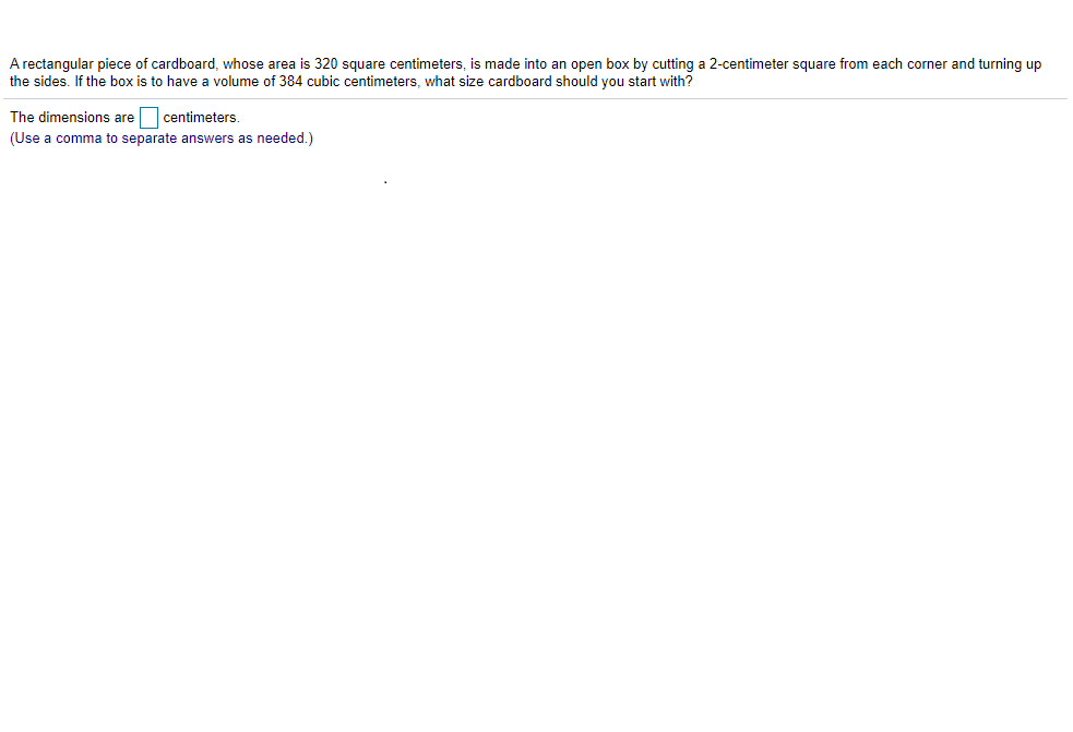 A rectangular piece of cardboard, whose area is 320 square centimeters, is made into an open box by cutting a 2-centimeter square from each corner and turning up
the sides. If the box is to have a volume of 384 cubic centimeters, what size cardboard should you start with?
The dimensions are
centimeters.
(Use a comma to separate answers as needed.)

