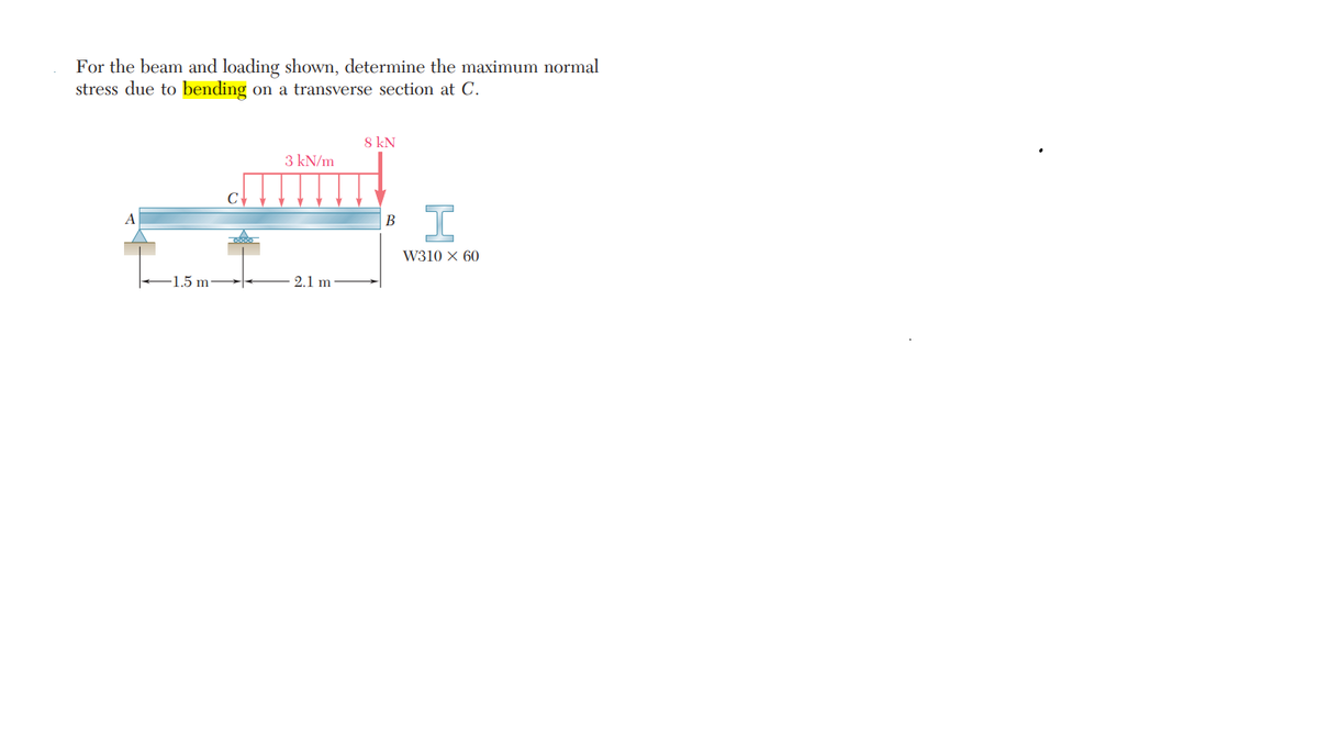 For the beam and loading shown, determine the maximum normal
stress due to bending on a transverse section at C.
-1.5 m
3 kN/m
2.1 m
8 kN
B
I
W310 X 60