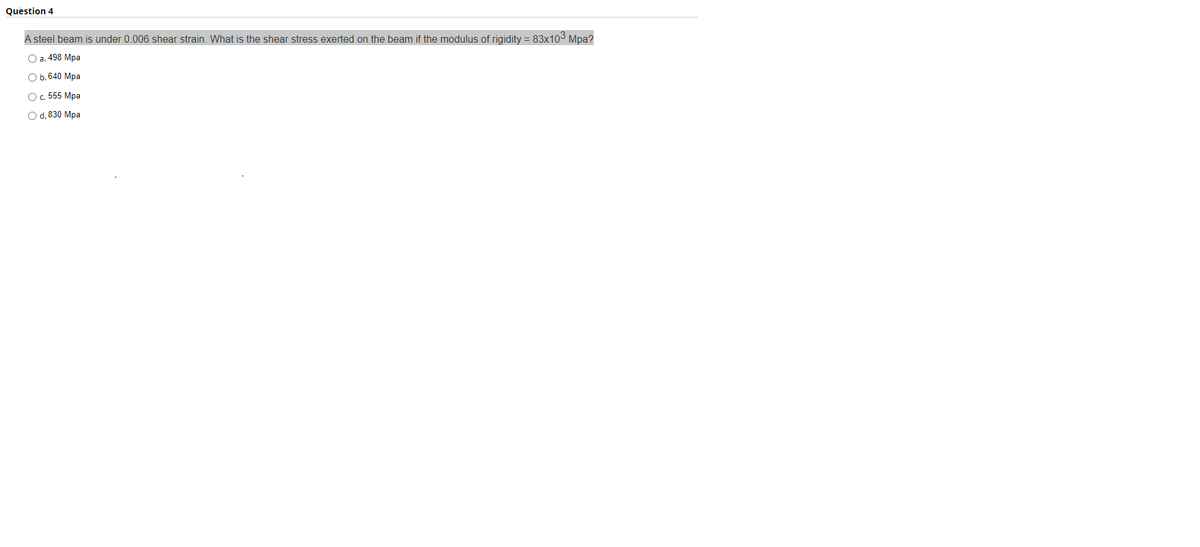 Question 4
A steel beam is under 0.006 shear strain. What is the shear stress exerted on the beam if the modulus of rigidity = 83x103 Mpa?
Оa. 498 Мра
Оb.640 Мра
O. 555 Mpa
Od. 830 Mрa
