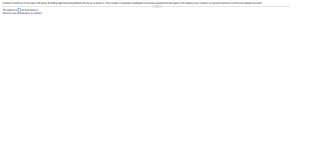 Factories A and B are 5.0 km apart with factory B emitting eight times the pollutants into the air as factory A. If the number n of particles of pollutants is inversely proportional to the square of the distance from a factory, at what point between A and B is the pollution the least?
km from factory A.
(Round to one decimal place as needed.)
The distance is
