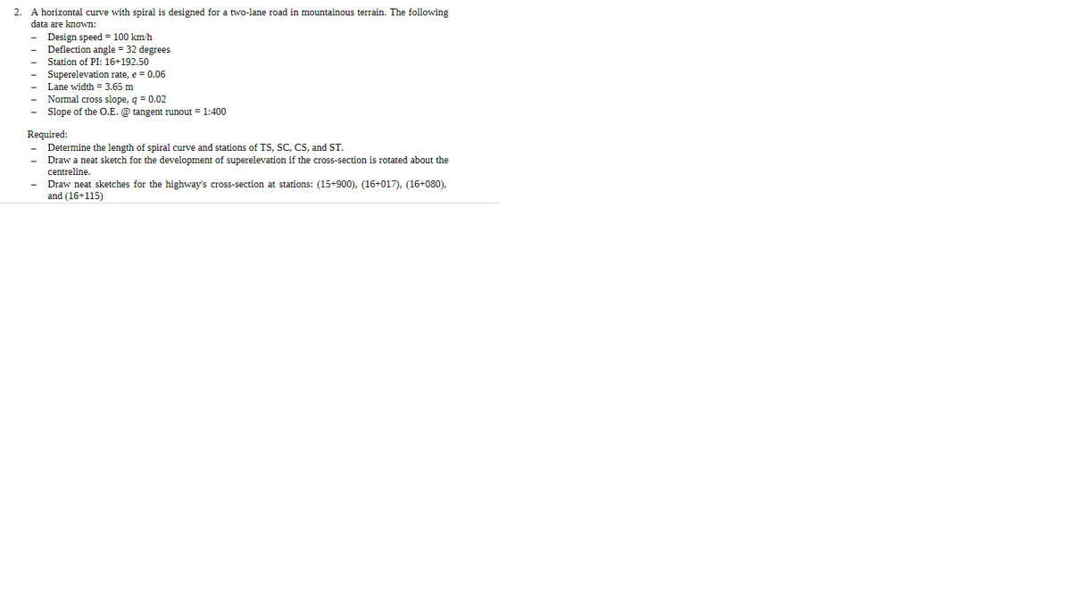 2. A horizontal curve with spiral is designed for a two-lane road in mountainous terrain. The following
data are known:
Design speed = 100 km/h
Deflection angle = 32 degrees
Station of PI: 16+192.50
Superelevation rate, e = 0.06
Lane width = 3.65 m
Normal cross slope, q = 0.02
Slope of the O.E. @ tangent runout = 1:400
Required:
Determine the length of spiral curve and stations of TS, SC, CS, and ST.
Draw a neat sketch for the development of superelevation if the cross-section is rotated about the
centreline.
Draw neat sketches for the highway's cross-section at stations: (15+900), (16+017), (16+080),
and (16+115)