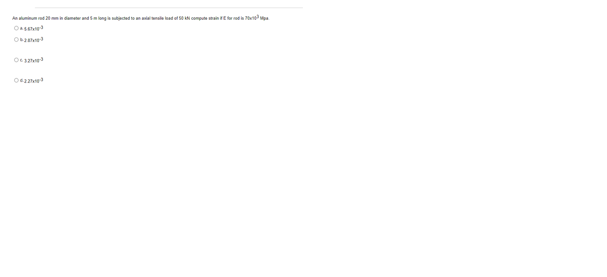 An aluminum rod 20 mm in diameter and 5 m long is subjected to an axial tensile load of 50 kN compute strain if E for rod is 70x103 Mpa.
O a. 5.67x10-3
O b. 2.87x10-3
O. 3.27x10-3
O d. 2.27x10-3
