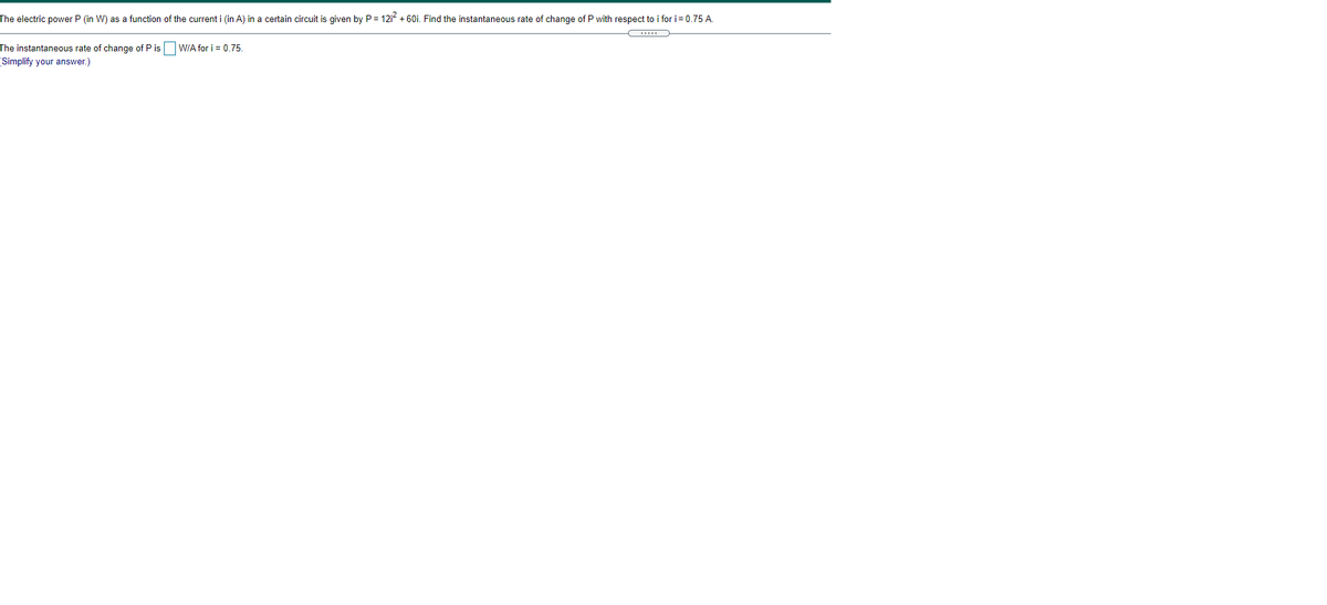 The electric power P (in W) as a function of the current i (in A) in a certain circuit is given by P = 12i2 + 60i. Find the instantaneous rate of change of P with respect to i for i = 0.75 A.
The instantaneous rate of change of P is WIA for i = 0.75.
(Simplify your answer.)
