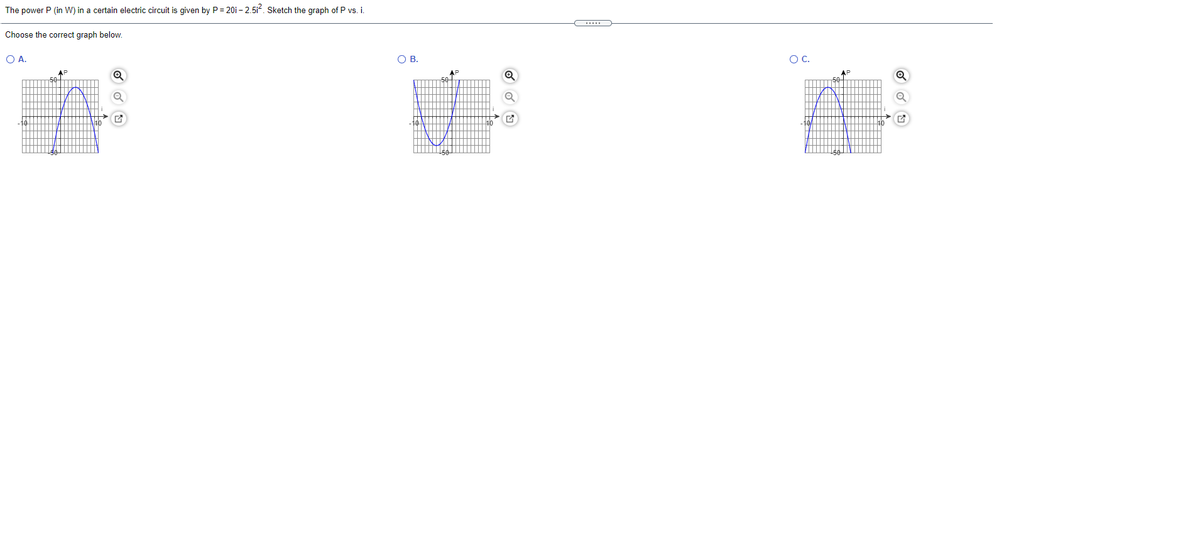 The power P (in W) in a certain electric circuit is given by P = 20i – 2.5i. Sketch the graph of P vs.i.
Choose the correct graph below.
OA.
OB.
OC.
AP
AP
