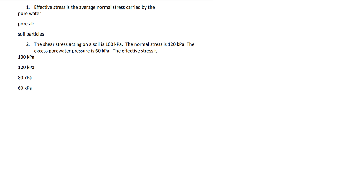 1. Effective stress is the average normal stress carried by the
pore water
pore air
soil particles
2. The shear stress acting on a soil is 100 kPa. The normal stress is 120 kPa. The
excess porewater pressure is 60 kPa. The effective stress is
100 kPa
120 kPa
80 kPa
60 kPa
