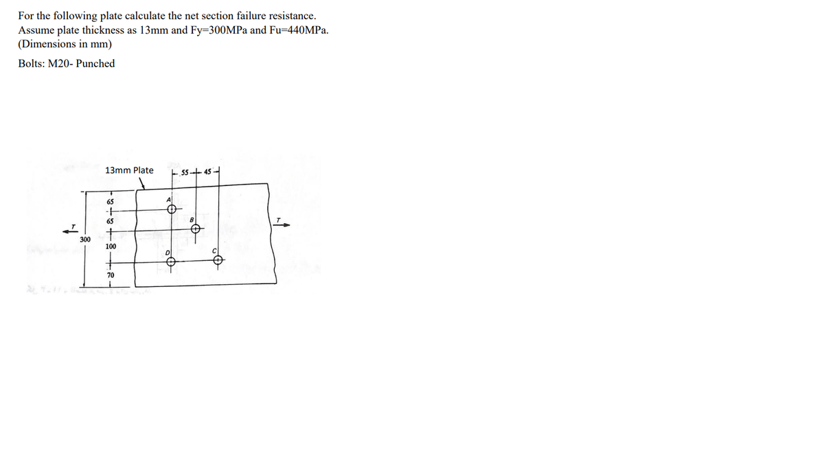 For the following plate calculate the net section failure resistance.
Assume plate thickness as 13mm and Fy=300MPa and Fu=440MPa.
(Dimensions in mm)
Bolts: M20- Punched
1-
300
13mm Plate
65
-+
65
100
70
Q²
55-45-