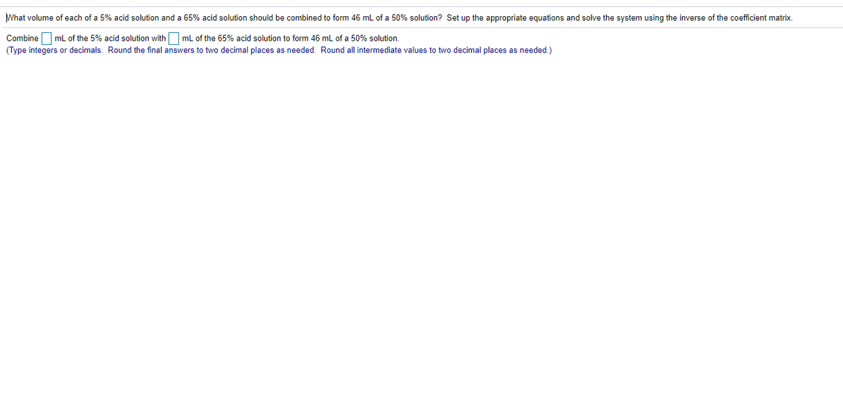 What volume of each of a 5% acid solution and a 65% acid solution should be combined to form 46 ml of a 50% solution? Set up the appropriate equations and solve the system using the inverse of the coefficient matrix.
Combine O ml of the 5% acid solution withO mL of the 65% acid solution to form 46 mL of a 50% solution.
(Type integers or decimals. Round the final answers to two decimal places as needed. Round all intermediate values to two decimal places as needed.)
