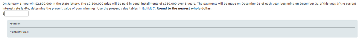 On January 1, you win $2,800,000 in the state lottery. The $2,800,000 prize will be paid in equal installments of $350,000 over 8 years. The payments will be made on December 31 of each year, beginning on December 31 of this year. If the current
interest rate is 6%, determine the present value of your winnings. Use the present value tables in Exhibit 7. Round to the nearest whole dollar.
Feedback
►Check My Work