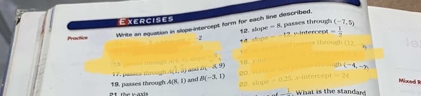 16 slope and passes through (12. )
EXERCISES
hte an equation in slope-intercept form for each line described.
2
8, passes through (-7,5)
12. y-intercept
Proctice
12. slope
ntercent
%3D
14. slope --
le
15
es through A(4, 5), slope
y-intercept5
18. -intencept
17. passes through A(1, 5) and B(-8, 9)
19. passes through A(8, 1) and B(-3, 1)
21. the Y-axis
22. slope
0.25, x-intercept
= 24
Mixed R
of -. What is the standard
