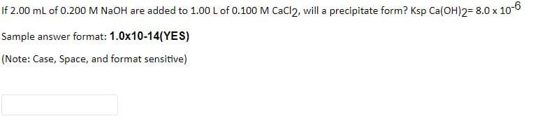 If 2.00 ml of 0.200M NAOH are added to 1.00 L of 0.100M CaCl2, will a precipitate form? Ksp Ca(OH)2= 8.0 x 10-6
Sample answer format: 1.0x10-14(YES)
(Note: Case, Space, and format sensitive)
