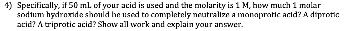 4) Specifically, if 50 mL of your acid is used and the molarity is 1 M, how much 1 molar
sodium hydroxide should be used to completely neutralize a monoprotic acid? A diprotic
acid? A triprotic acid? Show all work and explain your answer.