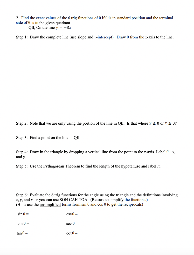 2. Find the exact values of the 6 trig functions of 0 if 0 is in standard position and the terminal
side of 0 is in the given quadrant
QII, On the line y = -3x
Step 1: Draw the complete line (use slope and y-intercept). Draw 0 from the x-axis to the line.
Step 2: Note that we are only using the portion of the line in QII. Is that where x ≥ 0 or x ≤ 0?
Step 3: Find a point on the line in QII.
Step 4: Draw in the triangle by dropping a vertical line from the point to the x-axis. Label 0', x,
and y.
Step 5: Use the Pythagorean Theorem to find the length of the hypotenuse and label it.
Step 6: Evaluate the 6 trig functions for the angle using the triangle and the definitions involving
x, y, and r, or you can use SOH CAH TOA. (Be sure to simplify the fractions.)
(Hint: use the unsimplified forms from sin 0 and cos 0 to get the reciprocals)
sin 0 =
csc 0 =
cos0=
tan 0 =
sec 0 =
cot 0 =