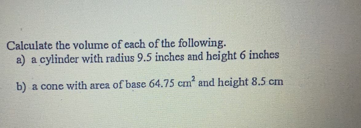 Calculate the volume of each of the following.
a) a cylinder with radius 9.5 inches and height 6 inches
b) a cone with area of base 64.75 cm and height 8.5 cm
