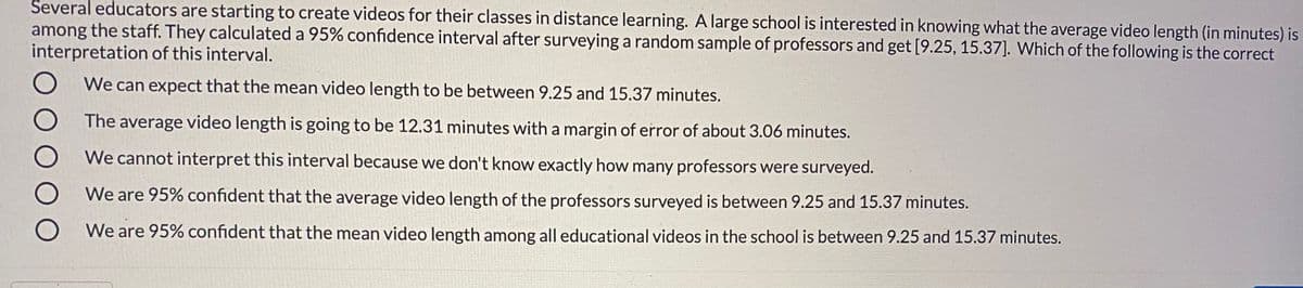 Several educators are starting to create videos for their classes in distance learning. A large school is interested in knowing what the average video length (in minutes) is
among the staff. They calculated a 95% confidence interval after surveying a random sample of professors and get [9.25, 15.37]. Which of the following is the correct
interpretation of this interval.
We can expect that the mean video length to be between 9.25 and 15.37 minutes.
The average video length is going to be 12.31 minutes with a margin of error of about 3.06 minutes.
We cannot interpret this interval because we don't know exactly how many professors were surveyed.
We are 95% confident that the average video length of the professors surveyed is between 9.25 and 15.37 minutes.
We are 95% confident that the mean video length among all educational videos in the school is between 9.25 and 15.37 minutes.
