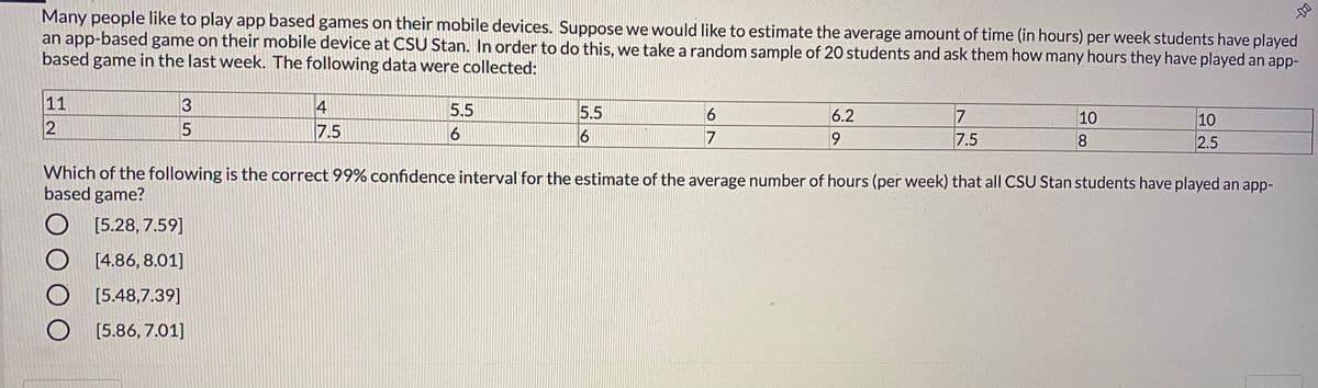 Many people like to play app based games on their mobile devices. Suppose we would like to estimate the average amount of time (in hours) per week students have played
an app-based game on their mobile device at CSU Stan. In order to do this, we take a random sample of 20 students and ask them how many hours they have played an app-
based game in the last week. The following data were collected:
11
4
5.5
5.5
7
6.2
10
10
7.5
6
7
7.5
2.5
Which of the following is the correct 99% confidence interval for the estimate of the average number of hours (per week) that all CSU Stan students have played an app-
based game?
[5.28, 7.59]
[4.86, 8.01]
[5.48,7.39]
[5.86, 7.01]
