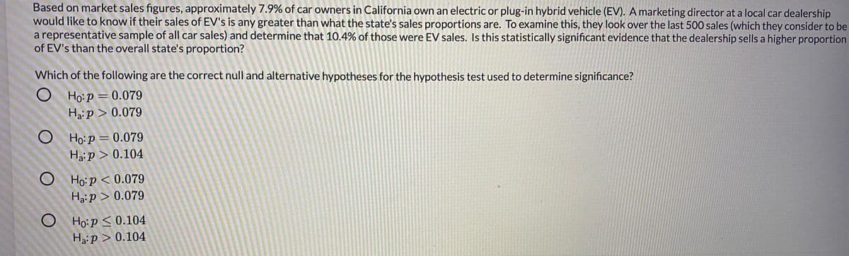 Based on market sales figures, approximately 7.9% of car owners in California own an electric or plug-in hybrid vehicle (EV). A marketing director at a local car dealership
would like to know if their sales of EV's is any greater than what the state's sales proportions are. To examine this, they look over the last 500 sales (which they consider to be
a representative sample of all car sales) and determine that 10.4% of those were EV sales. Is this statistically significant evidence that the dealership sells a higher proportion
of EV's than the overall state's proportion?
Which of the following are the correct null and alternative hypotheses for the hypothesis test used to determine significance?
Ho:p = 0.079
Haip > 0.079
%3D
O Ho:p = 0.079
Hai p > 0.104
O Ho:p < 0.079
Ha:p > 0.079
O Ho:p<0.104
Haip > 0.104
