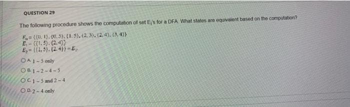 QUESTION 29
The following procedure shows the computation of set E's for a DFA What states are equivalent based on the computation?
F= ((U. 1). 40.5). (1. 5). (2, 3). (2, 4). (3, 4)>
E-((1.5). (2,4))
E,- (1, 5). (2. 4)) -E.
OA1-5 only
OB1-2-4-5
OC1-5 and 2-4
OD.2-4 only
