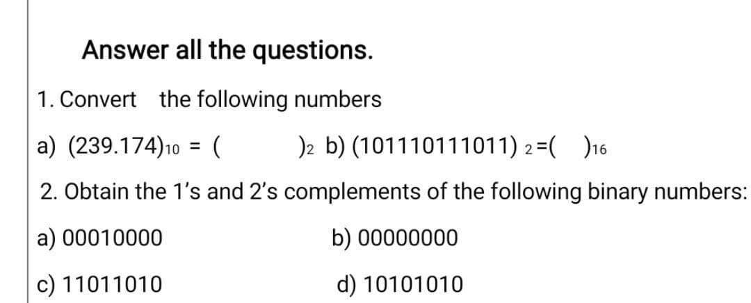 Answer all the questions.
1. Convert the following numbers
a) (239.174)10 = (
)2 b) (101110111011) 2=( )16
%3D
2. Obtain the 1's and 2's complements of the following binary numbers:
a) 00010000
b) 00000000
c) 11011010
d) 10101010
