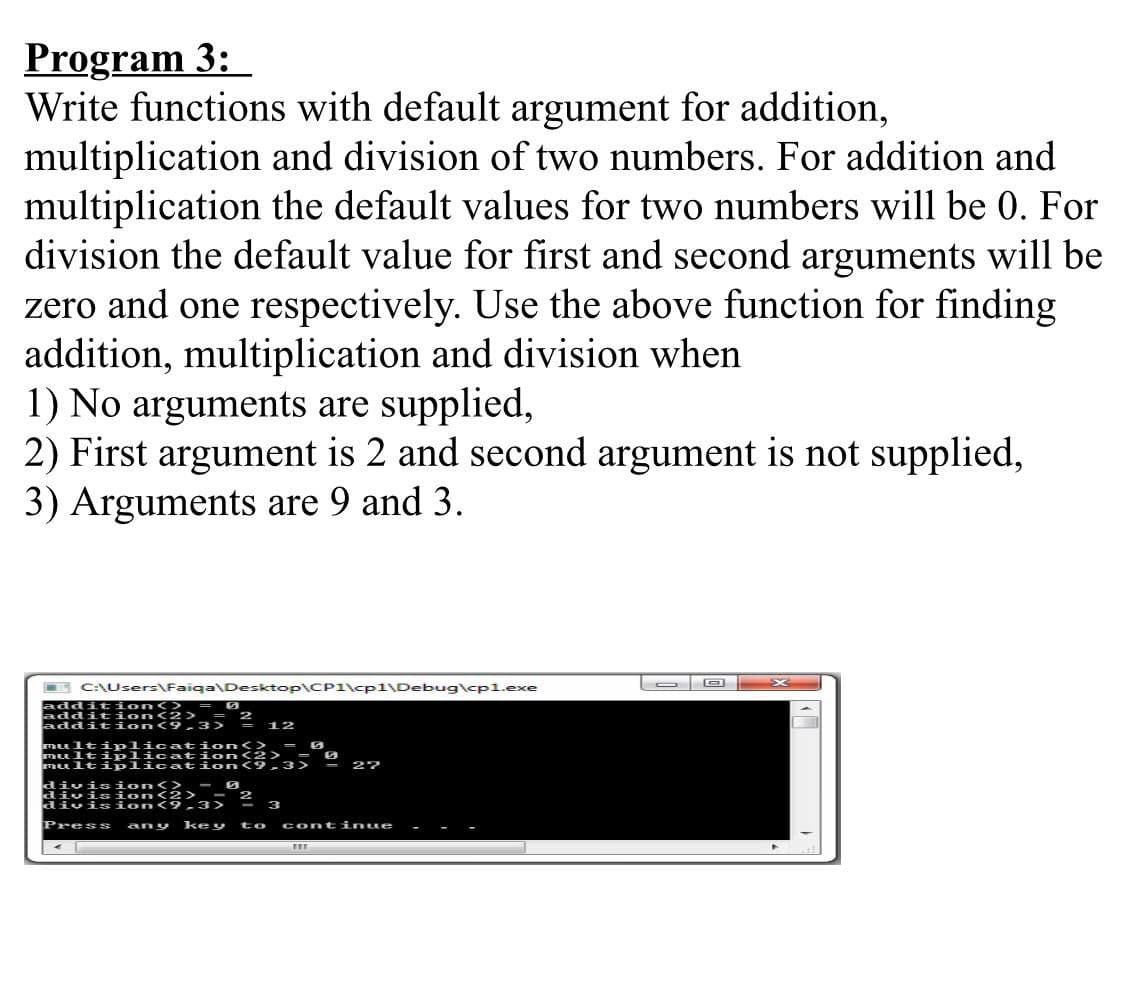 mult ipli cat:
mult ipli cat a2
Program 3:
Write functions with default argument for addition,
multiplication and division of two numbers. For addition and
multiplication the default values for two numbers will be 0. For
division the default value for first and second arguments will be
zero and one respectively. Use the above function for finding
addition, multiplication and division when
1) No arguments are supplied,
2) First argument is 2 and second argument is not supplied,
3) Arguments are 9 and 3.
E C:\Users\Faiga\Desktop\CP1\cp1\Debug\cpl.exe
addit ion<> = 0
addit
addition 9
n<2>
2 12
multi plication<>
- 27
division<> - 0
divia ion<2>
divis ion
Press
any key
to
continue
