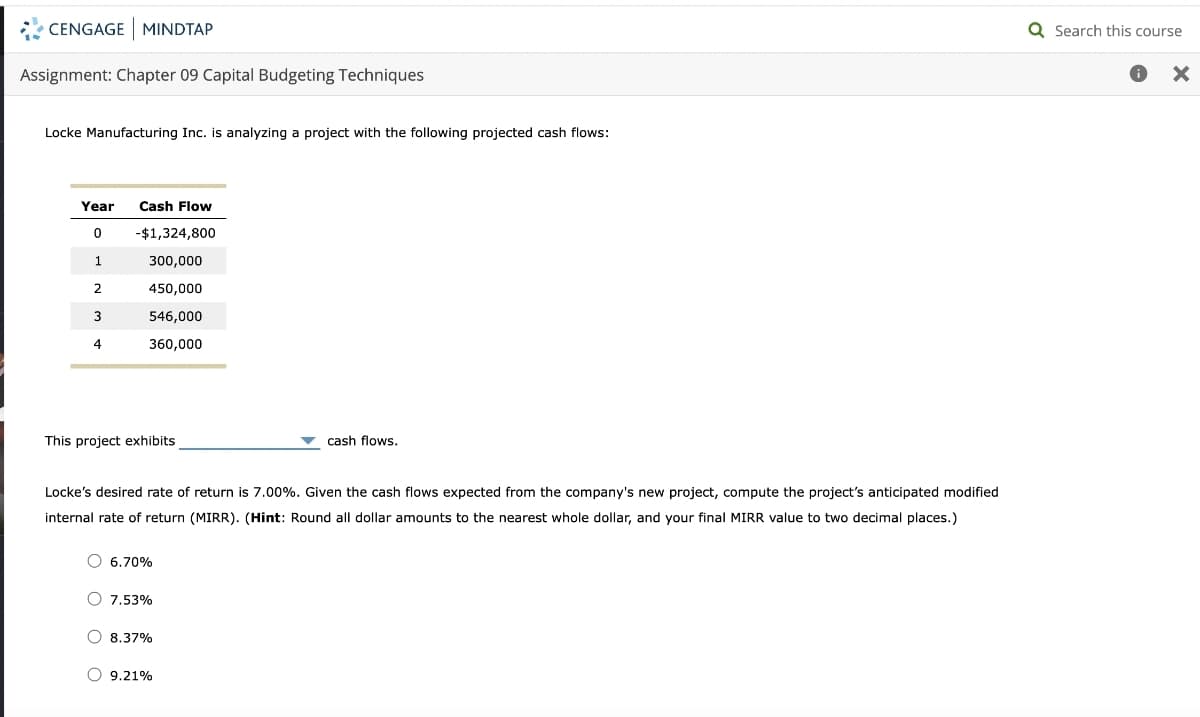 CENGAGE MINDTAP
Assignment: Chapter 09 Capital Budgeting Techniques
Locke Manufacturing Inc. is analyzing a project with the following projected cash flows:
Year Cash Flow
0
1
2
3
4
-$1,324,800
300,000
450,000
546,000
360,000
This project exhibits
Locke's desired rate of return is 7.00%. Given the cash flows expected from the company's new project, compute the project's anticipated modified
internal rate of return (MIRR). (Hint: Round all dollar amounts to the nearest whole dollar, and your final MIRR value to two decimal places.)
O 6.70%
O 7.53%
8.37%
cash flows.
O 9.21%
Q Search this course
X