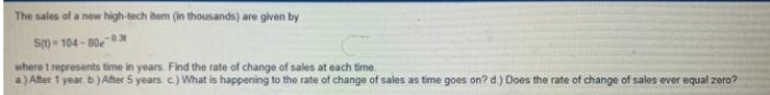 The sales of a new high-tech item (in thousands) are given by
S-104-80-
where t represents time in years. Find the rate of change of sales at each time
a.) After 1 year b.) After 5 years c.) What is happening to the rate of change of sales as time goes on? d.) Does the rate of change of sales ever equal zero?