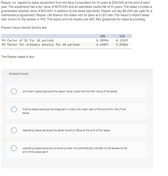 Pepper, Inc. agrees to lease equipment from the Blue Corporation for 10 years at $25,000 at the end of each
year. The equipment has a fair value of $175,000 and an estimated useful life of 10 years. The lease includes a
guaranteed residual value of $10,000. In addition to the lease payments, Pepper will pay $5,000 per year for a
malntenance agreement. Pepper can finance this lease with its bank at a 12% rate. The lessor's Implicit lease
rate, known to the lessee, Is 10%. The lessor and the lessee use ASC 842 guldelines for lease accounting.
Present value Interest factors are:
10%
12%
PV factor of $1 for 10 periods
PV factor for ordinary annuity for 10 periods
0.38554
0.32197
6.14457
5.65022
The Pepper lease Is a(n):
Multiple Choice
short-term lease because the lease value is less than the falr value of the asset.
finance lease because the lease term covers the major part of the economlc life of the
asset.
operating lease because the asset reverts to Blue at the end of the lease.
operating lease because ownership does not automatically transfer to the lessee at the
end of the lease term.

