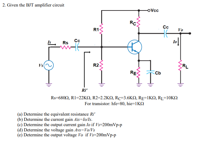 2. Given the BJT amplifier circuit
oVcc
RC
Cc
R1
Vo
Is
Cc
Io
Rs
Vs
R2.
RL
RES
Cb
Ri'
Rs-680Ω, R1-22KΩ, R2=2.2KΩ, RC-3.6 ΚΩ, RE-IKΩ, RL-10KΩ
For transistor: hfe=80, hie=1KN
(a) Determine the equivalent resistance Ri'
(b) Determine the current gain Ais=lo/Is.
(c) Determine the output current gain Io if Vs=200mVp-p
(d) Determine the voltage gain Avs=Vo/Vs
(e) Determine the output voltage Vo if Vs=200mVp-p
