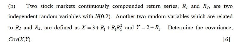 (b) Two stock markets continuously compounded return series, R1 and R2, are two
independent random variables with N(0,2). Another two random variables which are related
to R1 and R2, are defined as X=3+R₁ +R₁R₁₂ and Y = 2+ R₁. Determine the covariance,
Cov(X,Y).
[6]