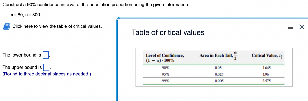 Construct a 90% confidence interval of the population proportion using the given information.
x = 60, n = 300
Click here to view the table of critical values.
Table of critical values
The lower bound is
Level of Confidence,
Area in Each Tail,
Critical Value, zę
(1 – a) · 100%
The upper bound is
90%
0.05
1.645
(Round to three decimal places as needed.)
95%
0.025
1.96
99%
0.005
2.575
