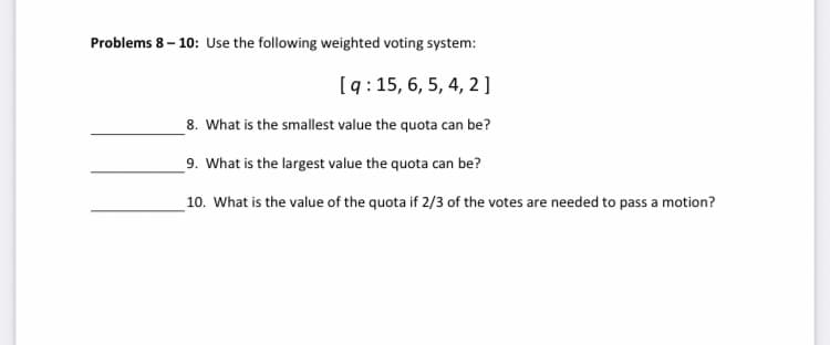 Problems 8 – 10: Use the following weighted voting system:
[q: 15, 6, 5, 4, 2]
8. What is the smallest value the quota can be?
_9. What is the largest value the quota can be?
10. What is the value of the quota if 2/3 of the votes are needed to pass a motion?
