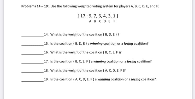 Problems 14 – 19: Use the following weighted voting system for players A, B, C, D, E, and F:
[ 17:9, 7, 6, 4, 3, 1 ]
AB CDE F
14. What is the weight of the coalition { B, D, E } ?
15. Is the coalition {B, D, E } a winning coalition or a losing coalition?
16. What is the weight of the coalition { B, C, E, F }?
17. Is the coalition { B, C, E, F } a winning coalition or a losing coalition?
18. What is the weight of the coalition { A, C, D, E, F }?
19. Is the coalition{A, C, D, E, F } a winning coalition or a losing coalition?
