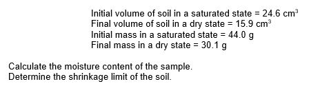 Initial volume of soil in a saturated state = 24.6 cm³
Final volume of soil in a dry state = 15.9 cm³
Initial mass in a saturated state = 44.0 g
Final mass in a dry state = 30.1 g
Calculate the moisture content of the sample.
Determine the shrinkage limit of the soil.