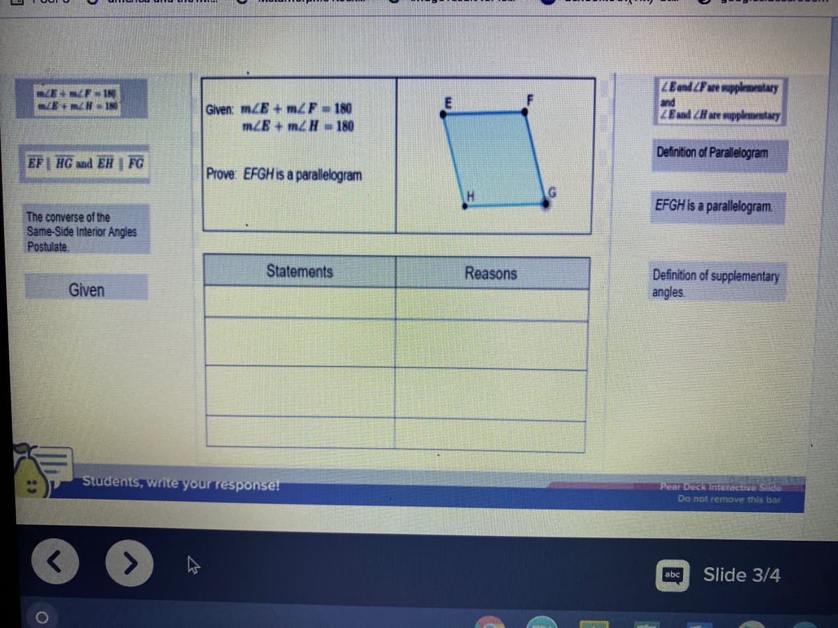 ZEand LFare supplementary
CE+ mF 1N
E+mH 18
and
Given: mZE + m2F 180
mLE+ mH -180
LEand ZHare supplementary
Definition of Parallelogram
EF HG and EH FG
Prove: EFGH i
sa parallelogram
EFGH is a parallelogram.
The converse of the
Same-Side Interior Angles
Postulate.
Statements
Reasons
Definition of supplementary
angles.
Given
Students, Write your response!
Pear Deck Interactive Slide
Do not remove this bar
abc
Slide 3/4
