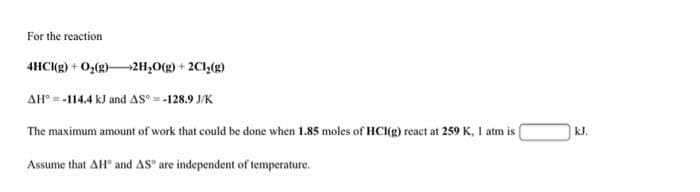 For the reaction
4HC(g) + Oz(g)2H,0(g) + 2Cl,(g)
AH° = -114.4 kJ and AS = -128.9 J/K
The maximum amount of work that could be done when 1.85 moles of HC(g) react at 259 K, 1 atm is
kJ.
Assume that AH° and AS° are independent of temperature.
