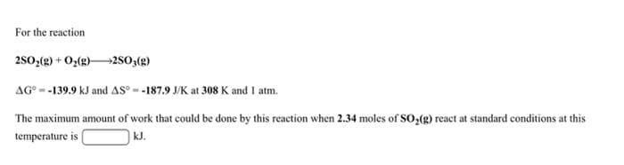 For the reaction
250,(g) + O,(g)→2S0;(g)
AG° = -139.9 kJ and AS = -187.9 J/K at 308 K and I atm.
The maximum amount of work that could be done by this reaction when 2.34 moles of So,(g) react at standard conditions at this
temperature is
|kJ.
