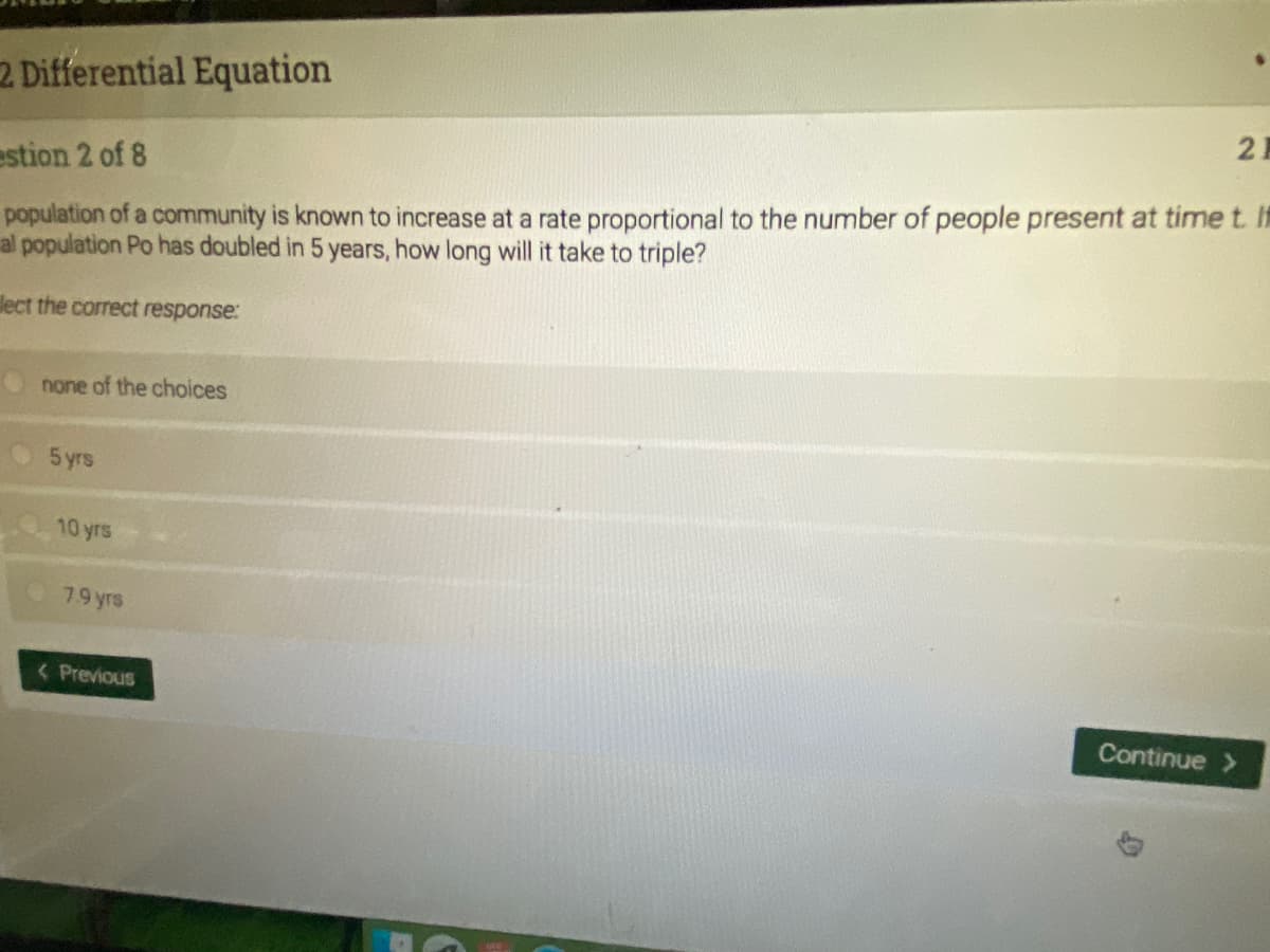 2 Differential Equation
2
population of a community is known to increase at a rate proportional to the number of people present at time t. It
al population Po has doubled in 5 years, how long will it take to triple?
estion 2 of 8
dect the correct response:
none of the choices
5 yrs
10 yrs
79 yrs
< Previous
Continue >
