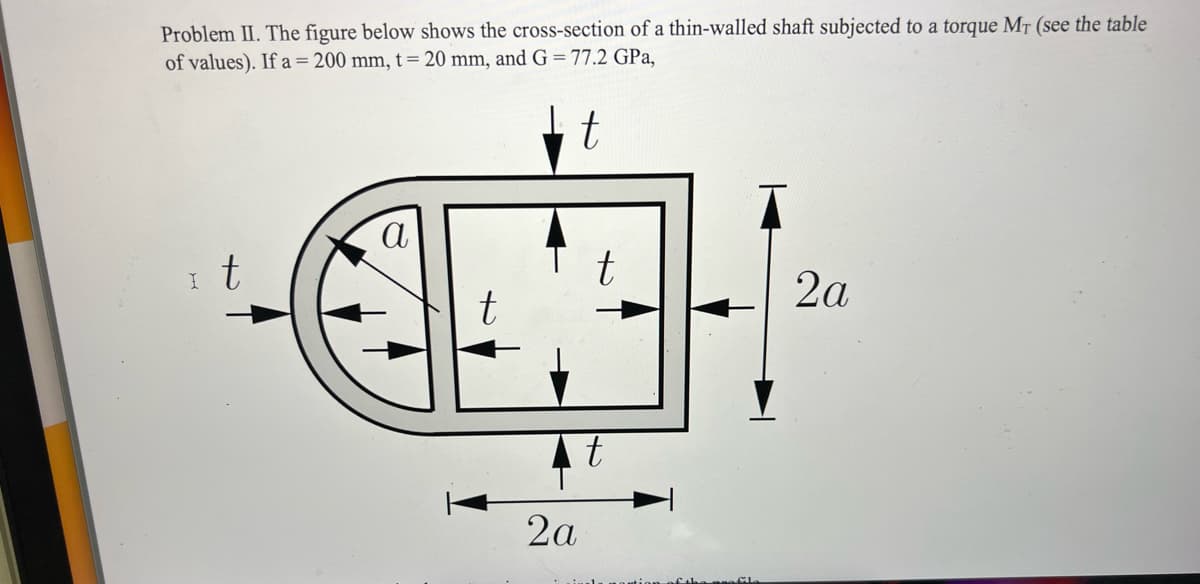 Problem II. The figure below shows the cross-section of a thin-walled shaft subjected to a torque Mr (see the table
of values). If a = 200 mm, t = 20 mm, and G = 77.2 GPa,
t
t
a
t
2a
t
2a