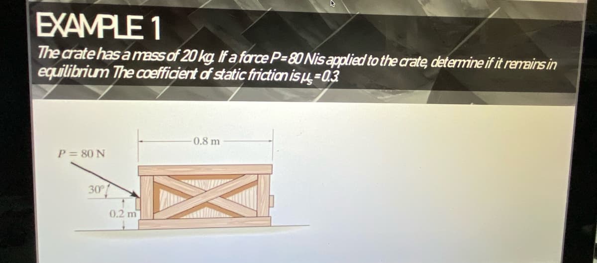 EXAMPLE 1
The crate has a mass of 20 kg If a farce P-80 Nis applied to the crate, determine if it remains in
equilibrium The coefficient of static friction isu=03
0.8 m
P= 80 N
30
0.2 m
