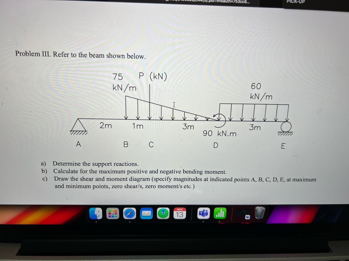 T?imsauth=753cc8..
Problem III. Refer to the beam shown below.
P (KN)
kN/m
75
60
kN/m
2m
1m
3m
3m
90 kN.m
A
C
E
a)
Determine the support reactions.
b) Calculate for the maximum positive and negative bending moment.
c)
Draw the shear and moment diagram (specify magnitudes at indicated points A, B, C, D, E, at maximum
and minimum points, zero shear/s, zero moment/s etc.)
MAY
13
