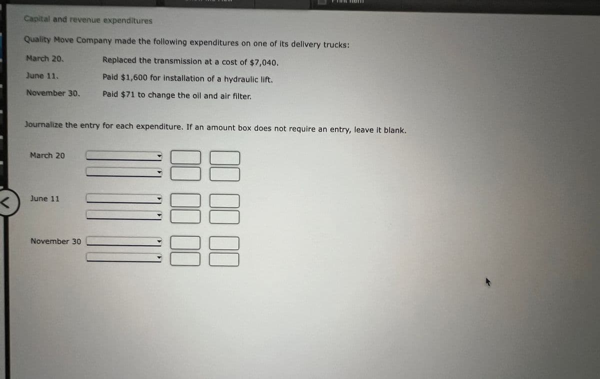 <
Capital and revenue expenditures
Quality Move Company made the following expenditures on one of its delivery trucks:
Replaced the transmission at a cost of $7,040.
Paid $1,600 for installation of a hydraulic lift.
Paid $71 to change the oil and air filter.
March 20.
June 11.
November 30.
Journalize the entry for each expenditure. If an amount box does not require an entry, leave it blank.
March 20
June 11
November 30
00 00
00 00 00
00