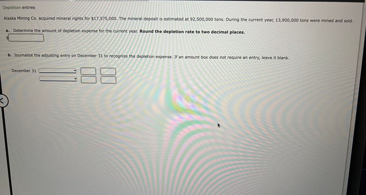 Depletion entries
Alaska Mining Co. acquired mineral rights for $17,575,000. The mineral deposit is estimated at 92,500,000 tons. During the current year, 13,900,000 tons were mined and sold.
a. Determine the amount of depletion expense for the current year. Round the depletion rate to two decimal places.
LA
b. Journalize the adjusting entry on December 31 to recognize the depletion expense. If an amount box does not require an entry, leave it blank.
December 31
00
******