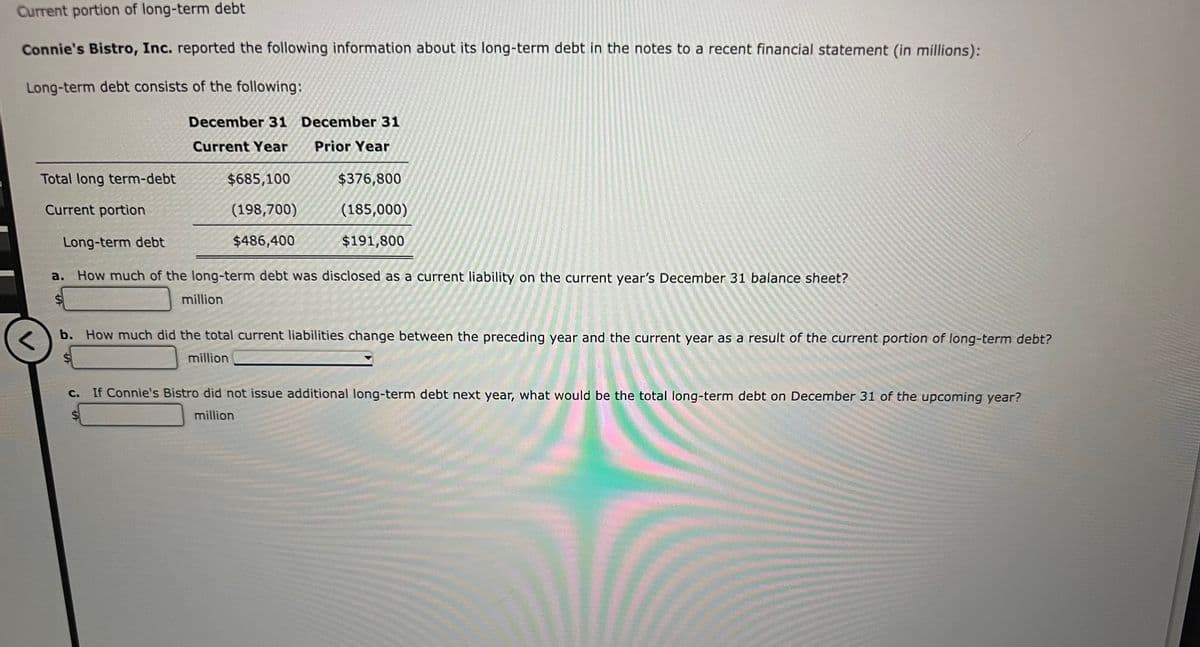 Current portion of long-term debt
Connie's Bistro, Inc. reported the following information about its long-term debt in the notes to a recent financial statement (in millions):
Long-term debt consists of the following:
Total long term-debt
Current portion
December 31
Current Year
C.
$685,100
(198,700)
$486,400
million
December 31
Prior Year
Long-term debt
a. How much of the long-term debt was disclosed as a current liability on the current year's December 31 balance sheet?
$
$376,800
(185,000)
$191,800
b. How much did the total current liabilities change between the preceding year and the current year as a result of the current portion of long-term debt?
million
If Connie's Bistro did not issue additional long-term debt next year, what would be the total long-term debt on December 31 of the upcoming year?
million