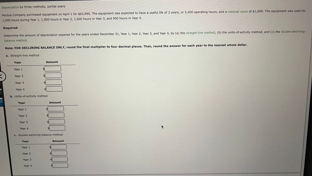 Depreciation by three methods; partial years
Perdue Company purchased equipment on April 1 for $63,990. The equipment was expected to have a useful life of 3 years, or 5,400 operating hours, and a residual value of $1,890. The equipment was used for
1,000 hours during Year 1, 1,900 hours in Year 2, 1,600 hours in Year 3, and 900 hours in Year 4.
Required:
Determine the amount of depreciation expense for the years ended December 31, Year 1, Year 2, Year 3, and Year 4, by (a) the straight-line method, (b) the units-of-activity method, and (c) the double-declining-
balance method.
Note: FOR DECLINING BALANCE ONLY, round the final multiplier to four decimal places. Then, round the answer for each year to the nearest whole dollar.
a. Straight-line method
Year
Year 1
Year 2
Year 3
Year 4
Year
b. Units-of-activity method
Year 1
Year 2
Year 3
Year 4
Year
Year 1
Year 2
Amount
c. Double-declining-balance method
Year 3
3000
Year 4
Amount
00000000