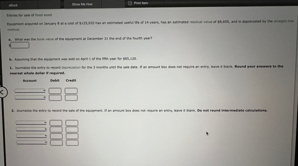 eBook
Entries for sale of fixed asset
S
Equipment acquired on January 8 at a cost of $125,920 has an estimated useful life of 14 years, has an estimated residual value of $8,600, and is depreciated by the straight-line
method.
Show Me How
What was the book value of the equipment at December 31 the end of the fourth year?
Account
b. Assuming that the equipment was sold on April 1 of the fifth year for $85,120.
1. Journalize the entry to record depreciation for the 3 months until the sale date. If an amount box does not require an entry, leave it blank. Round your answers to the
nearest whole dollar if required.
Debit Credit
Print Item
0000
8
2. Journalize the entry to record the sale of the equipment. If an amount box does not require an entry, leave it blank. Do not round intermediate calculations.
0000