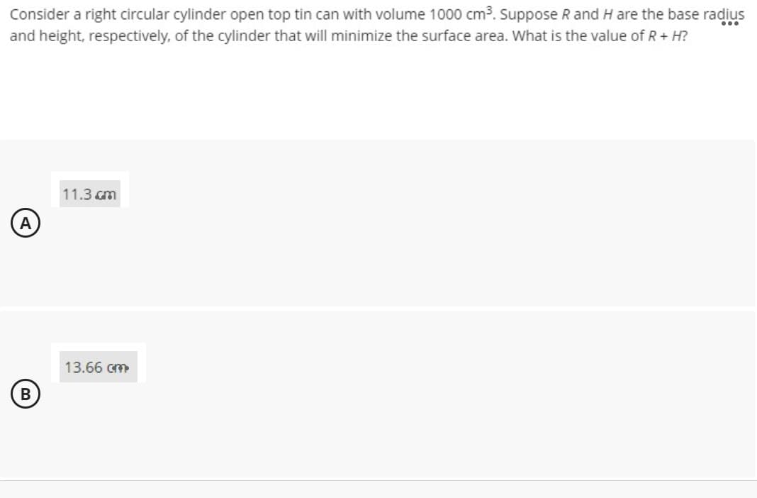 Consider a right circular cylinder open top tin can with volume 1000 cm3. Suppose R and H are the base radius
and height, respectively, of the cylinder that will minimize the surface area. What is the value of R+ H?
...
11.3 cm
A
13.66 cm
